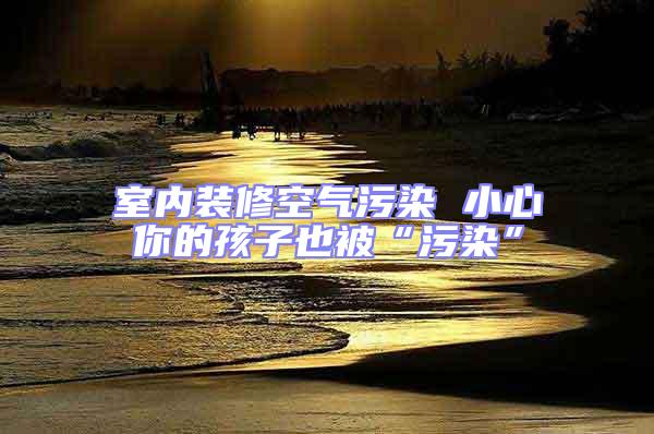 室内装修空气污染 小心你的孩子也被“污染”