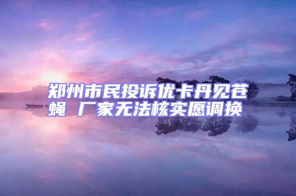 郑州市民投诉优卡丹见苍蝇 厂家无法核实愿调换