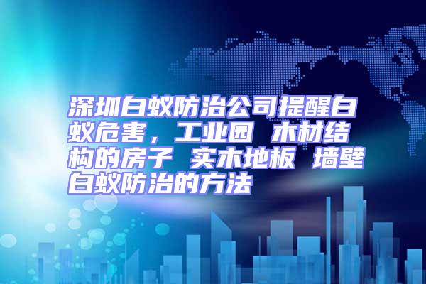 深圳白蚁防治公司提醒白蚁危害，工业园 木材结构的房子 实木地板 墙壁白蚁防治的方法