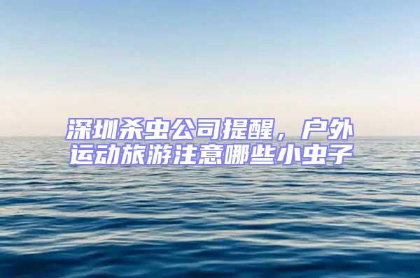 深圳杀虫公司提醒，户外运动旅游注意哪些小虫子