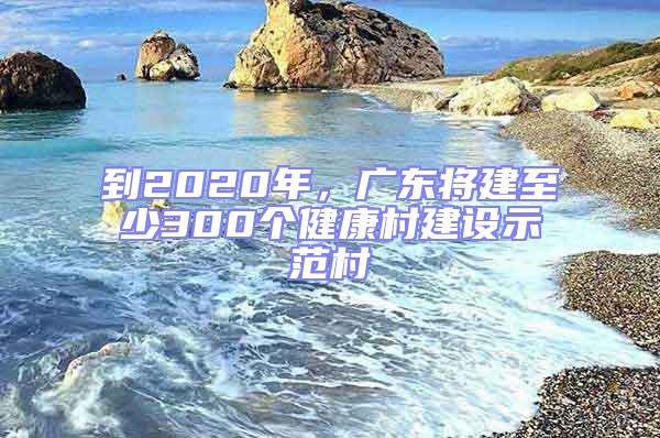 到2020年，广东将建至少300个健康村建设示范村