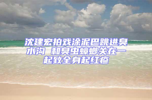 沈建宏拍戏涂泥巴跳进臭水沟 和臭虫蟑螂关在一起致全身起红疹