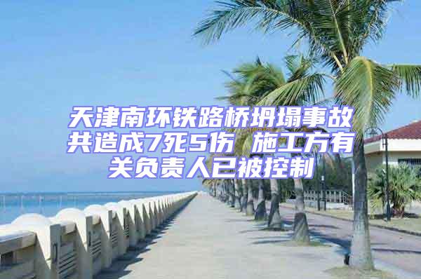 天津南环铁路桥坍塌事故共造成7死5伤 施工方有关负责人已被控制
