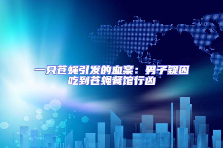 一只苍蝇引发的血案：男子疑因吃到苍蝇餐馆行凶