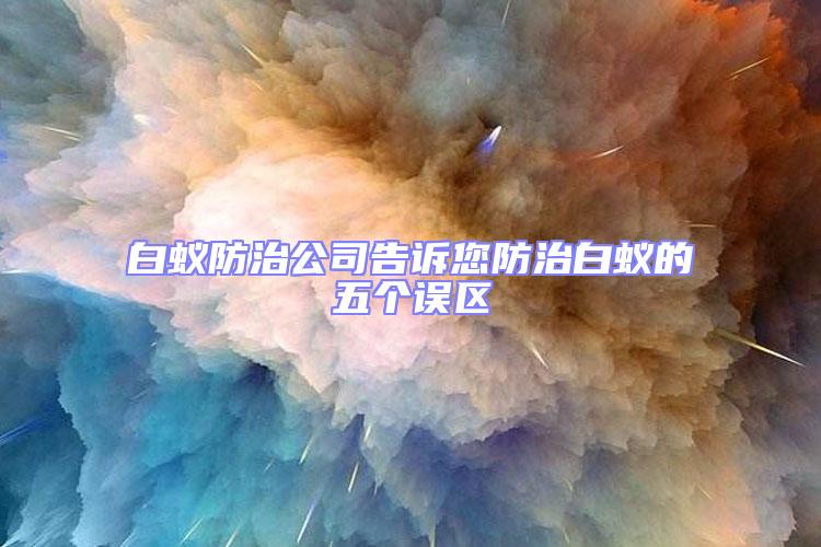 白蚁防治公司告诉您防治白蚁的五个误区