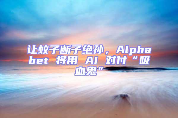 让蚊子断子绝孙，Alphabet 将用 AI 对付“吸血鬼”