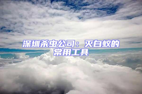 深圳杀虫公司：灭白蚁的常用工具