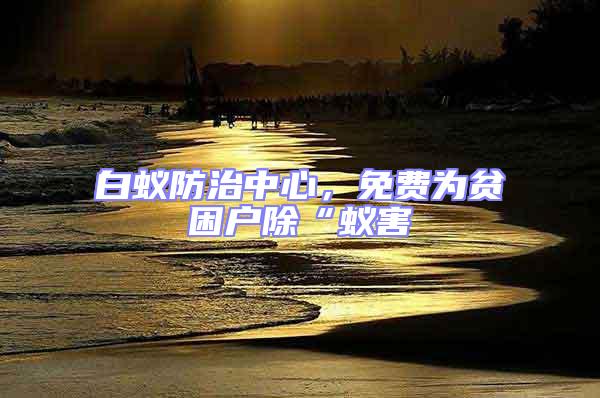 白蚁防治中心，免费为贫困户除“蚁害