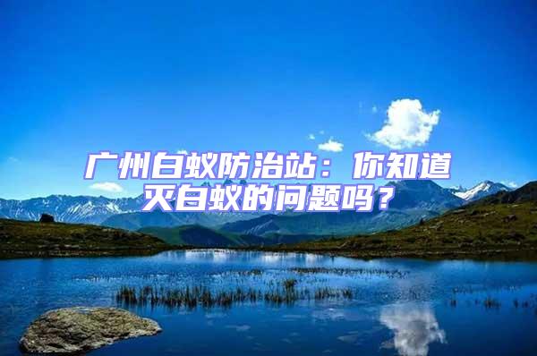 广州白蚁防治站：你知道灭白蚁的问题吗？