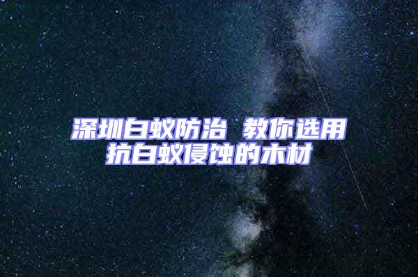 深圳白蚁防治 教你选用抗白蚁侵蚀的木材