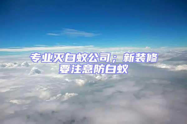 专业灭白蚁公司；新装修要注意防白蚁