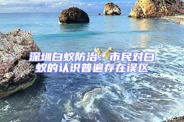 深圳白蚁防治：市民对白蚁的认识普遍存在误区