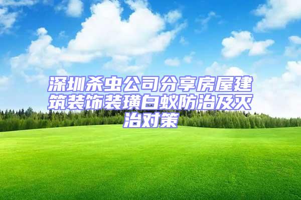 深圳杀虫公司分享房屋建筑装饰装璜白蚁防治及灭治对策