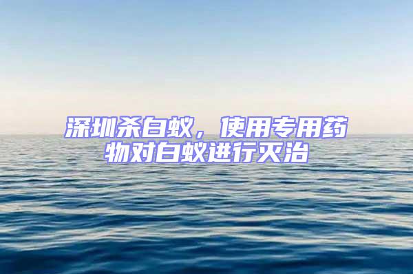 深圳杀白蚁，使用专用药物对白蚁进行灭治