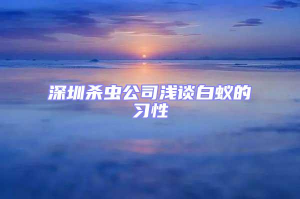 深圳杀虫公司浅谈白蚁的习性