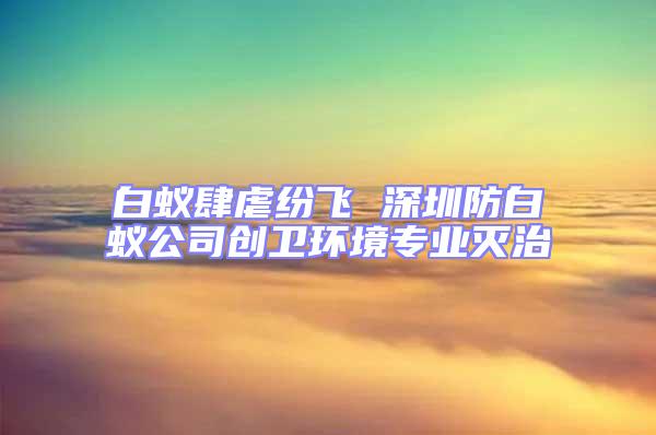 白蚁肆虐纷飞 深圳防白蚁公司创卫环境专业灭治