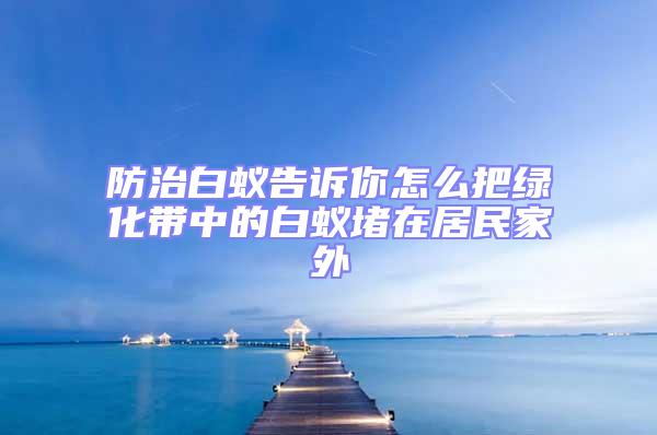 防治白蚁告诉你怎么把绿化带中的白蚁堵在居民家外