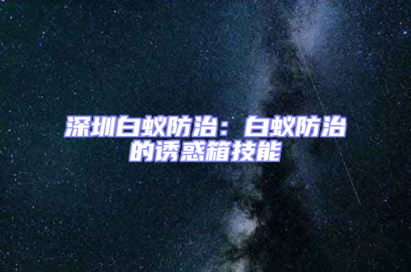 深圳白蚁防治：白蚁防治的诱惑箱技能