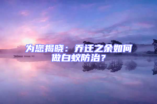 为您揭晓：乔迁之余如何做白蚁防治？