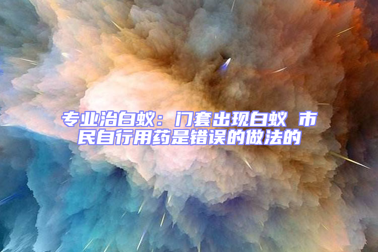 专业治白蚁：门套出现白蚁 市民自行用药是错误的做法的