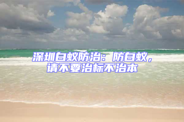 深圳白蚁防治：防白蚁，请不要治标不治本