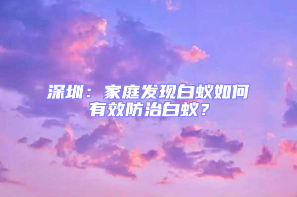 深圳：家庭发现白蚁如何有效防治白蚁？