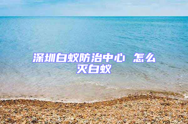 深圳白蚁防治中心 怎么灭白蚁