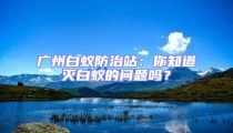 广州白蚁防治站：你知道灭白蚁的问题吗？
