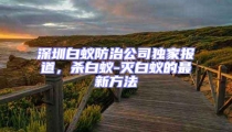 深圳白蚁防治公司独家报道，杀白蚁-灭白蚁的最新方法