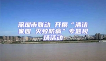 深圳市联动 开展“清洁家园 灭蚊防病”专题现场活动