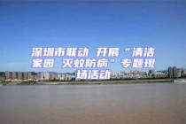 深圳市联动 开展“清洁家园 灭蚊防病”专题现场活动